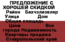 ПРЕДЛОЖЕНИЕ С ХОРОШЕЙ СКИДКОЙ!!! › Район ­ Бахчэлиэвлер › Улица ­ 1 250 › Дом ­ 12 › Общая площадь ­ 104 › Цена ­ 7 819 368 - Все города Недвижимость » Квартиры продажа   . Ставропольский край,Лермонтов г.